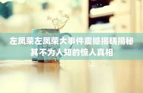 左凤荣左凤荣大事件震撼揭晓揭秘其不为人知的惊人真相