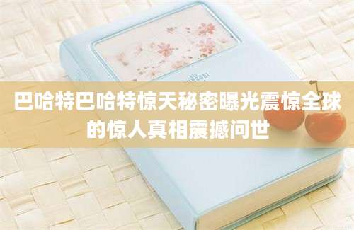 巴哈特巴哈特惊天秘密曝光震惊全球的惊人真相震撼问世