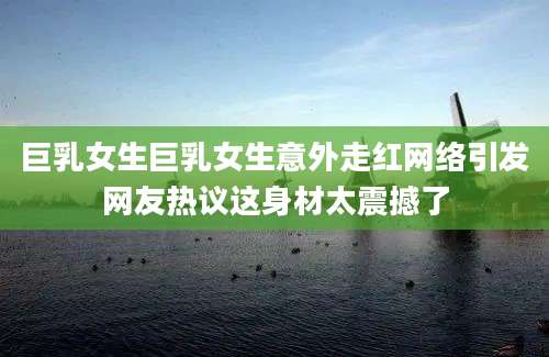 巨乳女生巨乳女生意外走红网络引发网友热议这身材太震撼了