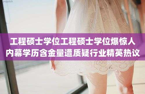 工程硕士学位工程硕士学位爆惊人内幕学历含金量遭质疑行业精英热议