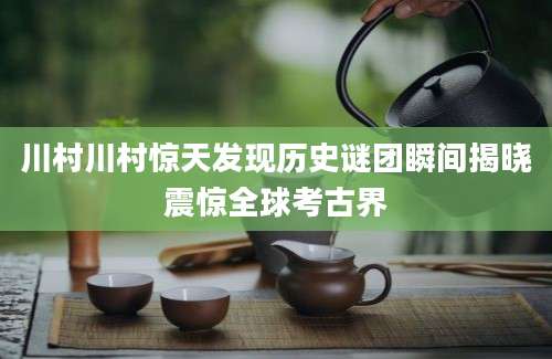 川村川村惊天发现历史谜团瞬间揭晓震惊全球考古界