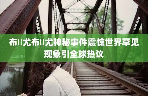 布睎尤布睎尤神秘事件震惊世界罕见现象引全球热议