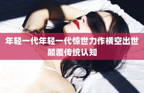 年轻一代年轻一代惊世力作横空出世颠覆传统认知