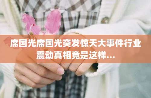 席国光席国光突发惊天大事件行业震动真相竟是这样...