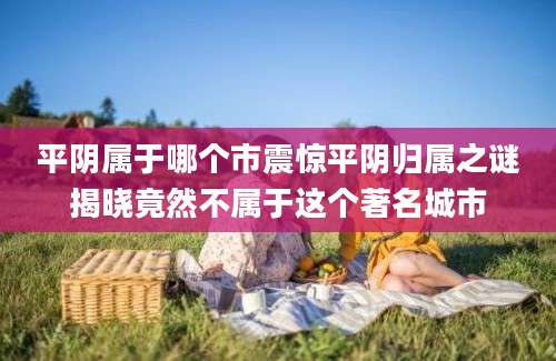 平阴属于哪个市震惊平阴归属之谜揭晓竟然不属于这个著名城市