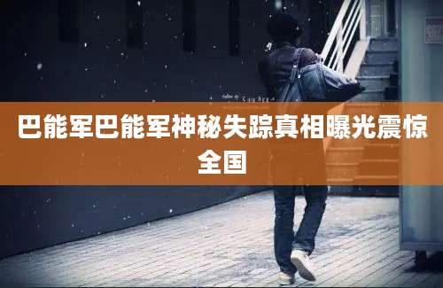 巴能军巴能军神秘失踪真相曝光震惊全国