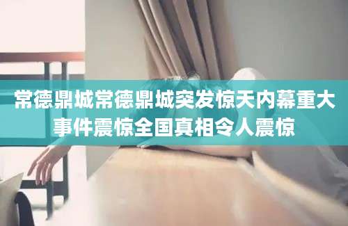 常德鼎城常德鼎城突发惊天内幕重大事件震惊全国真相令人震惊