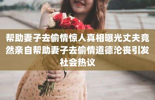 帮助妻子去偷情惊人真相曝光丈夫竟然亲自帮助妻子去偷情道德沦丧引发社会热议