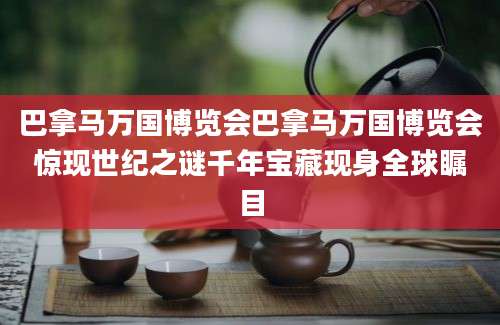 巴拿马万国博览会巴拿马万国博览会惊现世纪之谜千年宝藏现身全球瞩目