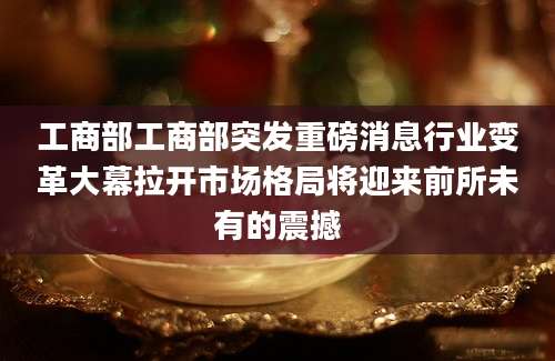 工商部工商部突发重磅消息行业变革大幕拉开市场格局将迎来前所未有的震撼