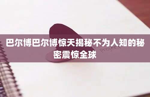 巴尔博巴尔博惊天揭秘不为人知的秘密震惊全球