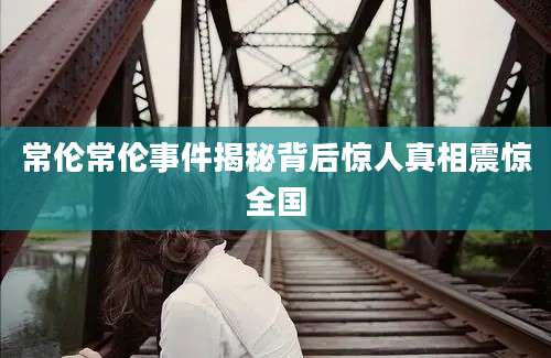 常伦常伦事件揭秘背后惊人真相震惊全国
