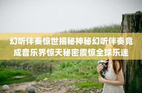 幻听伴奏惊世揭秘神秘幻听伴奏竟成音乐界惊天秘密震惊全球乐迷
