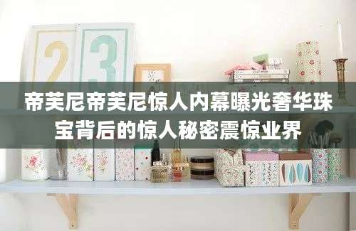 帝芙尼帝芙尼惊人内幕曝光奢华珠宝背后的惊人秘密震惊业界