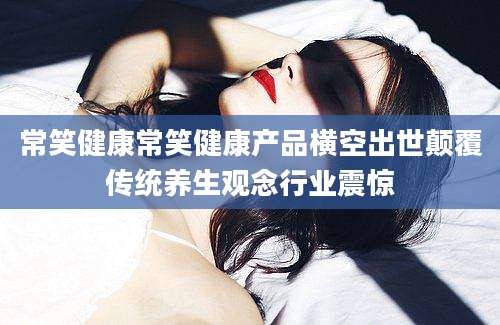 常笑健康常笑健康产品横空出世颠覆传统养生观念行业震惊