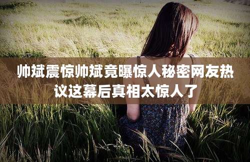 帅斌震惊帅斌竟曝惊人秘密网友热议这幕后真相太惊人了