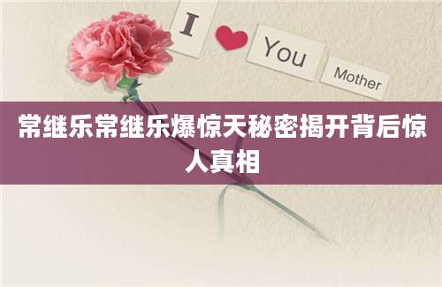 常继乐常继乐爆惊天秘密揭开背后惊人真相