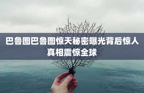 巴鲁图巴鲁图惊天秘密曝光背后惊人真相震惊全球