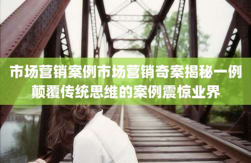市场营销案例市场营销奇案揭秘一例颠覆传统思维的案例震惊业界