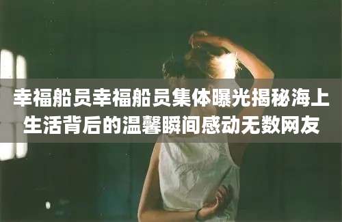 幸福船员幸福船员集体曝光揭秘海上生活背后的温馨瞬间感动无数网友