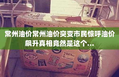 常州油价常州油价突变市民惊呼油价飙升真相竟然是这个...
