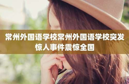 常州外国语学校常州外国语学校突发惊人事件震惊全国