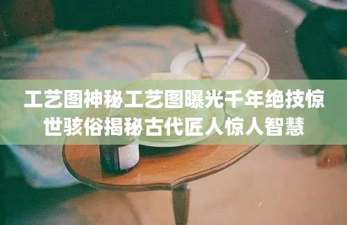 工艺图神秘工艺图曝光千年绝技惊世骇俗揭秘古代匠人惊人智慧