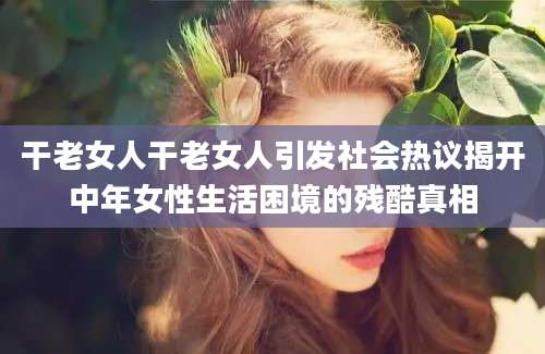 干老女人干老女人引发社会热议揭开中年女性生活困境的残酷真相