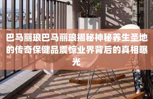 巴马丽琅巴马丽琅揭秘神秘养生圣地的传奇保健品震惊业界背后的真相曝光