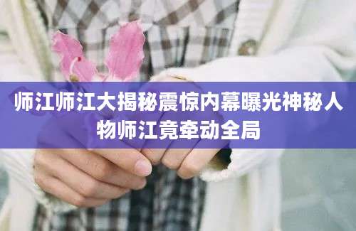 师江师江大揭秘震惊内幕曝光神秘人物师江竟牵动全局