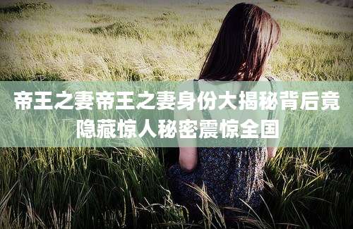 帝王之妻帝王之妻身份大揭秘背后竟隐藏惊人秘密震惊全国