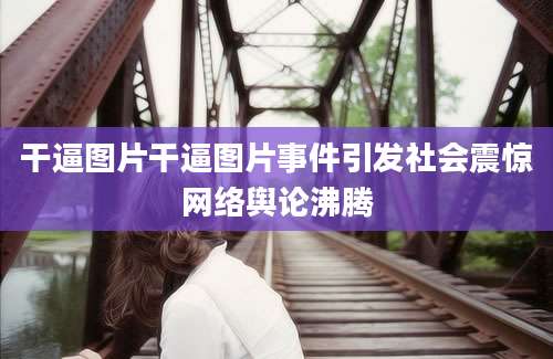 干逼图片干逼图片事件引发社会震惊网络舆论沸腾