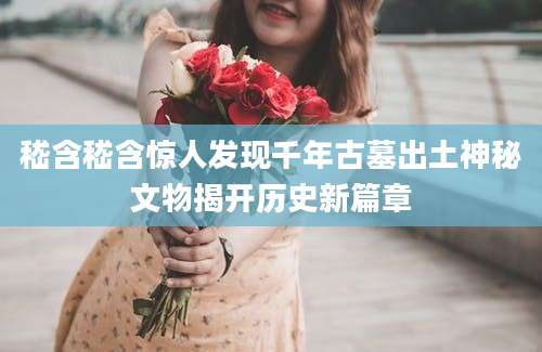 嵇含嵇含惊人发现千年古墓出土神秘文物揭开历史新篇章