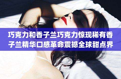 巧克力和香子兰巧克力惊现稀有香子兰精华口感革命震撼全球甜点界