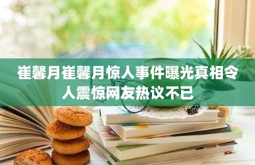 崔馨月崔馨月惊人事件曝光真相令人震惊网友热议不已