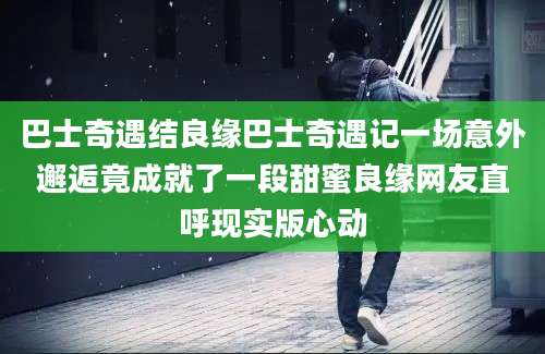 巴士奇遇结良缘巴士奇遇记一场意外邂逅竟成就了一段甜蜜良缘网友直呼现实版心动