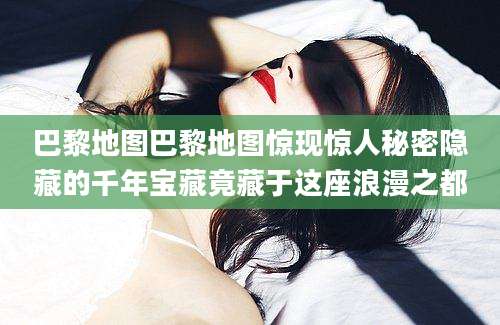 巴黎地图巴黎地图惊现惊人秘密隐藏的千年宝藏竟藏于这座浪漫之都