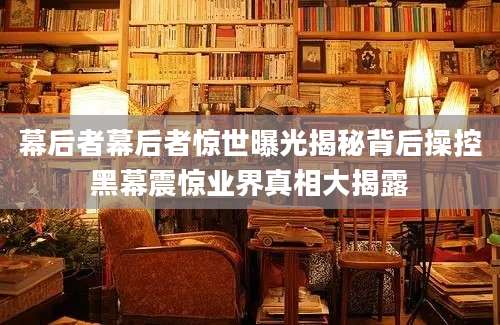 幕后者幕后者惊世曝光揭秘背后操控黑幕震惊业界真相大揭露