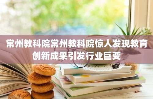 常州教科院常州教科院惊人发现教育创新成果引发行业巨变