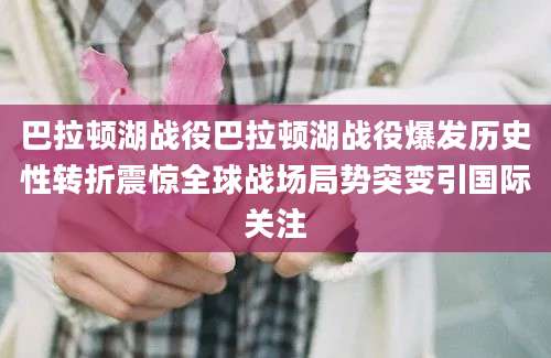 巴拉顿湖战役巴拉顿湖战役爆发历史性转折震惊全球战场局势突变引国际关注