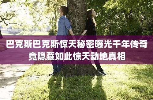 巴克斯巴克斯惊天秘密曝光千年传奇竟隐藏如此惊天动地真相