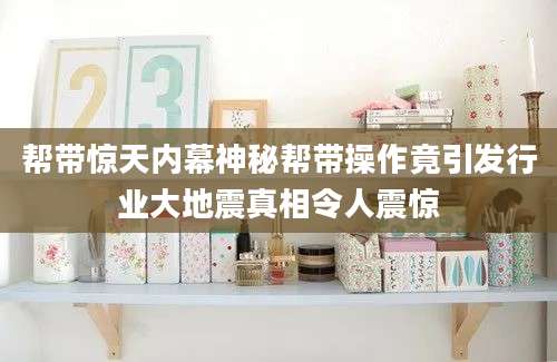 帮带惊天内幕神秘帮带操作竟引发行业大地震真相令人震惊
