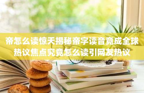 帝怎么读惊天揭秘帝字读音竟成全球热议焦点究竟怎么读引网友热议