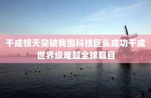 干成惊天突破我国科技巨头成功干成世界级难题全球瞩目