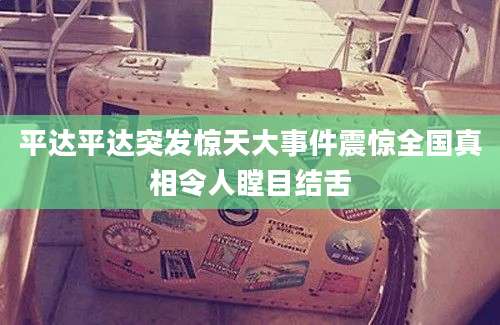平达平达突发惊天大事件震惊全国真相令人瞠目结舌