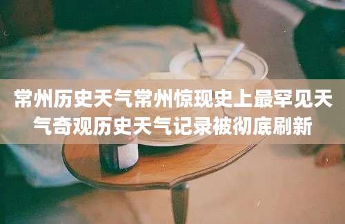 常州历史天气常州惊现史上最罕见天气奇观历史天气记录被彻底刷新
