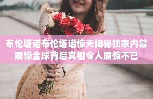 布伦塔诺布伦塔诺惊天揭秘独家内幕震惊全球背后真相令人震惊不已