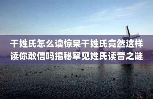 干姓氏怎么读惊呆干姓氏竟然这样读你敢信吗揭秘罕见姓氏读音之谜