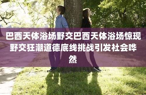 巴西天体浴场野交巴西天体浴场惊现野交狂潮道德底线挑战引发社会哗然