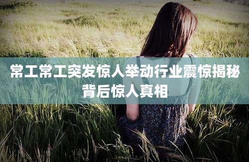 常工常工突发惊人举动行业震惊揭秘背后惊人真相